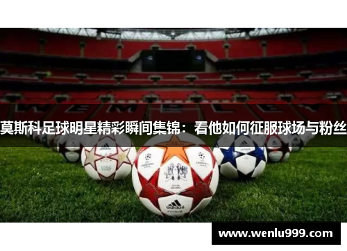 莫斯科足球明星精彩瞬间集锦：看他如何征服球场与粉丝