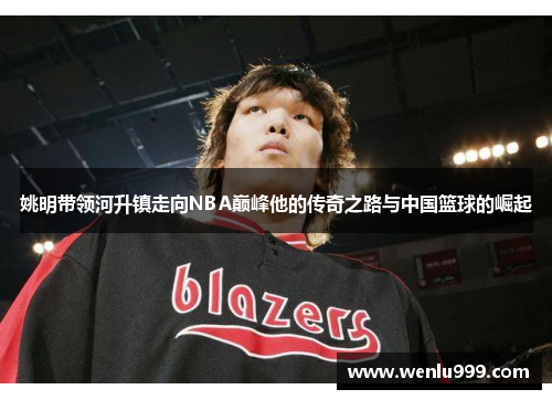 姚明带领河升镇走向NBA巅峰他的传奇之路与中国篮球的崛起