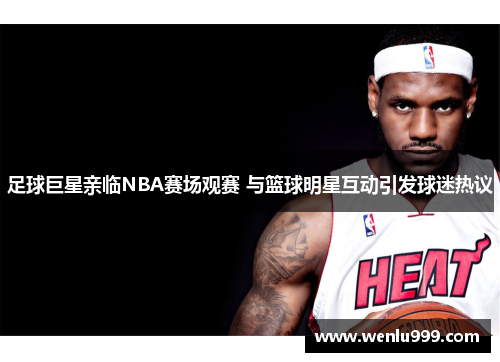 足球巨星亲临NBA赛场观赛 与篮球明星互动引发球迷热议