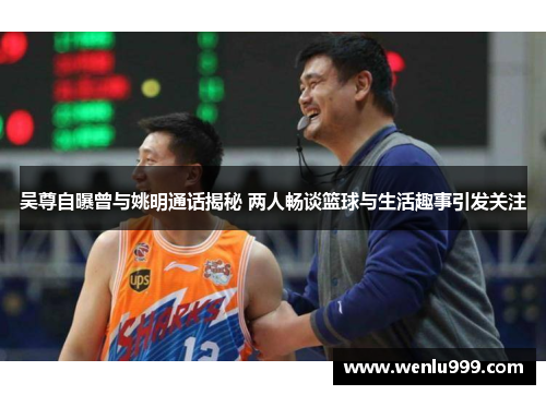 吴尊自曝曾与姚明通话揭秘 两人畅谈篮球与生活趣事引发关注