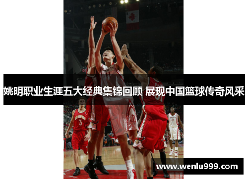 姚明职业生涯五大经典集锦回顾 展现中国篮球传奇风采