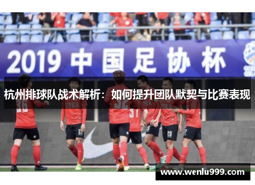 杭州排球队战术解析：如何提升团队默契与比赛表现