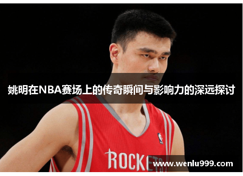 姚明在NBA赛场上的传奇瞬间与影响力的深远探讨