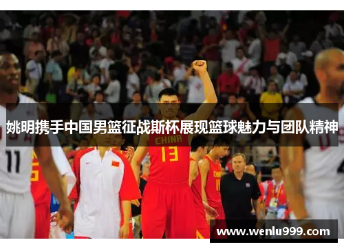 姚明携手中国男篮征战斯杯展现篮球魅力与团队精神