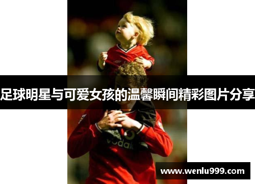 足球明星与可爱女孩的温馨瞬间精彩图片分享