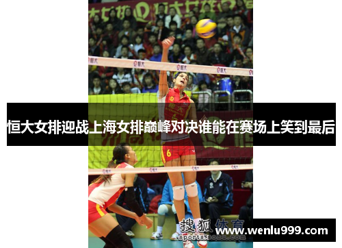 恒大女排迎战上海女排巅峰对决谁能在赛场上笑到最后