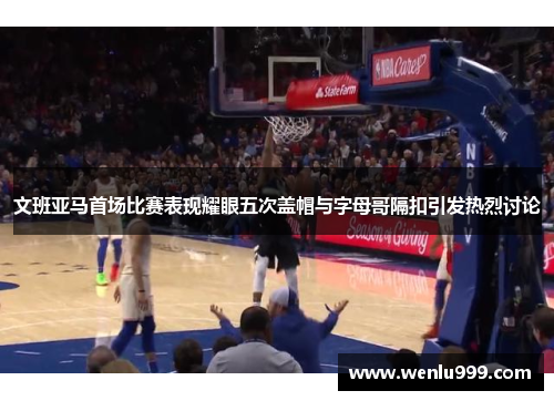 文班亚马首场比赛表现耀眼五次盖帽与字母哥隔扣引发热烈讨论